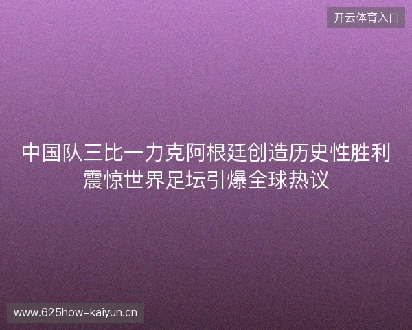 中国队三比一力克阿根廷创造历史性胜利震惊世界足坛引爆全球热议